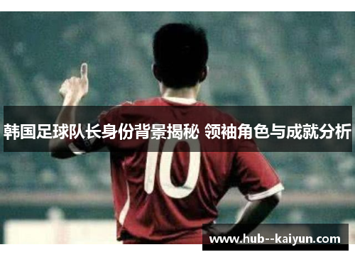 韩国足球队长身份背景揭秘 领袖角色与成就分析