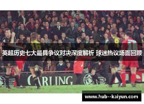 英超历史七大最具争议对决深度解析 球迷热议场面回顾 英超历史七大最具争议对决深度解析 球迷热议场面回顾