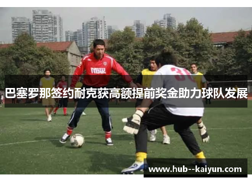 巴塞罗那签约耐克获高额提前奖金助力球队发展
