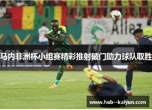 马内非洲杯小组赛精彩推射破门助力球队取胜